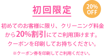 初回限定 20％OFF　初めてのお客様に限り、クリーニング料金から20％割引にてご利用頂けます。クーポンを印刷してお持ちください。※クーポン券を印刷してご利用ください。