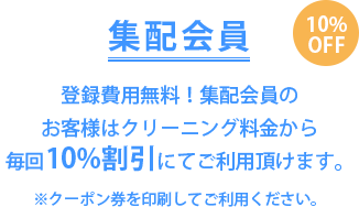 集配会員 10％OFF　登録費用無料！集配会員のお客様はクリーニング料金から毎回10％割引にてご利用頂けます。※クーポン券を印刷してご利用ください。