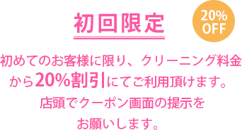 初回限定 20％OFF　初めてのお客様に限り、クリーニング料金から20％割引にてご利用頂けます。クーポンを印刷してお持ちください。